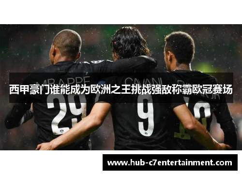 西甲豪门谁能成为欧洲之王挑战强敌称霸欧冠赛场 西甲豪门谁能成为欧洲之王挑战强敌称霸欧冠赛场