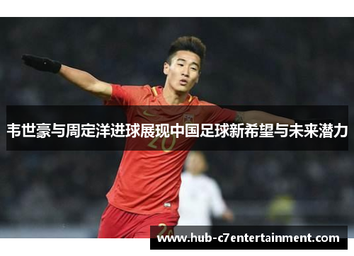 韦世豪与周定洋进球展现中国足球新希望与未来潜力 韦世豪与周定洋进球展现中国足球新希望与未来潜力