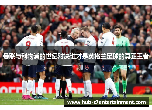 曼联与利物浦的世纪对决谁才是英格兰足球的真正王者 曼联与利物浦的世纪对决谁才是英格兰足球的真正王者