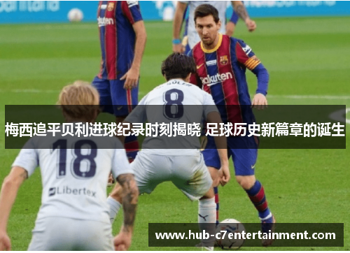 梅西追平贝利进球纪录时刻揭晓 足球历史新篇章的诞生 梅西追平贝利进球纪录时刻揭晓 足球历史新篇章的诞生