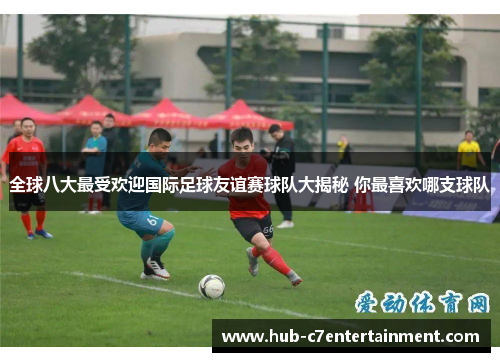 全球八大最受欢迎国际足球友谊赛球队大揭秘 你最喜欢哪支球队