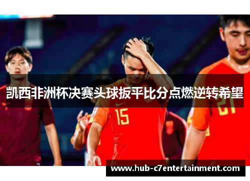 凯西非洲杯决赛头球扳平比分点燃逆转希望